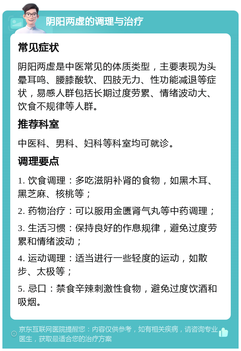 阴阳两虚的调理与治疗 常见症状 阴阳两虚是中医常见的体质类型，主要表现为头晕耳鸣、腰膝酸软、四肢无力、性功能减退等症状，易感人群包括长期过度劳累、情绪波动大、饮食不规律等人群。 推荐科室 中医科、男科、妇科等科室均可就诊。 调理要点 1. 饮食调理：多吃滋阴补肾的食物，如黑木耳、黑芝麻、核桃等； 2. 药物治疗：可以服用金匮肾气丸等中药调理； 3. 生活习惯：保持良好的作息规律，避免过度劳累和情绪波动； 4. 运动调理：适当进行一些轻度的运动，如散步、太极等； 5. 忌口：禁食辛辣刺激性食物，避免过度饮酒和吸烟。