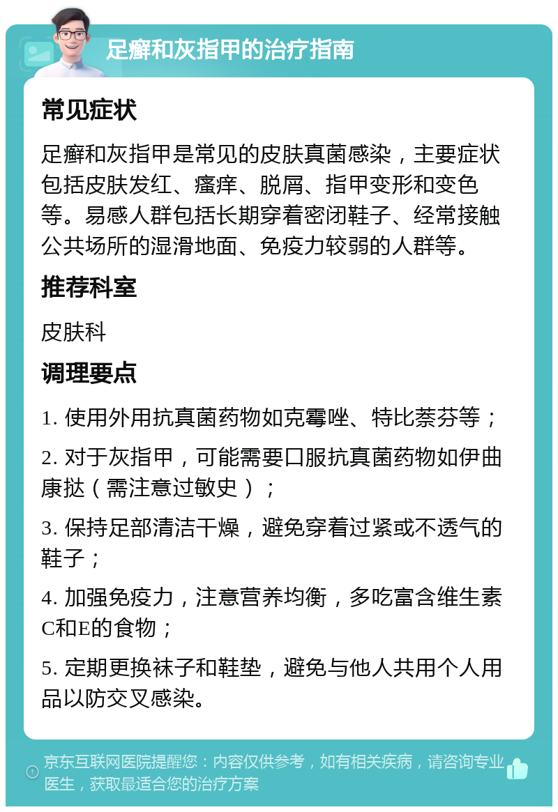 足癣和灰指甲的治疗指南 常见症状 足癣和灰指甲是常见的皮肤真菌感染，主要症状包括皮肤发红、瘙痒、脱屑、指甲变形和变色等。易感人群包括长期穿着密闭鞋子、经常接触公共场所的湿滑地面、免疫力较弱的人群等。 推荐科室 皮肤科 调理要点 1. 使用外用抗真菌药物如克霉唑、特比萘芬等； 2. 对于灰指甲，可能需要口服抗真菌药物如伊曲康挞（需注意过敏史）； 3. 保持足部清洁干燥，避免穿着过紧或不透气的鞋子； 4. 加强免疫力，注意营养均衡，多吃富含维生素C和E的食物； 5. 定期更换袜子和鞋垫，避免与他人共用个人用品以防交叉感染。