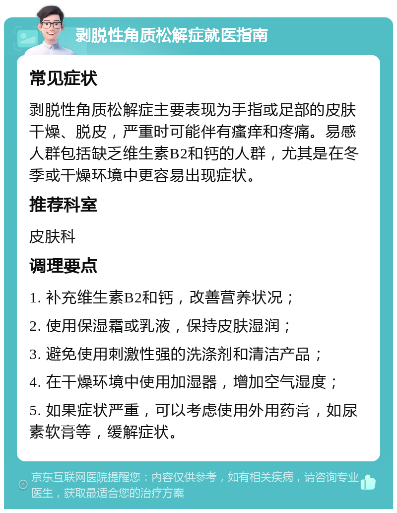 剥脱性角质松解症就医指南 常见症状 剥脱性角质松解症主要表现为手指或足部的皮肤干燥、脱皮，严重时可能伴有瘙痒和疼痛。易感人群包括缺乏维生素B2和钙的人群，尤其是在冬季或干燥环境中更容易出现症状。 推荐科室 皮肤科 调理要点 1. 补充维生素B2和钙，改善营养状况； 2. 使用保湿霜或乳液，保持皮肤湿润； 3. 避免使用刺激性强的洗涤剂和清洁产品； 4. 在干燥环境中使用加湿器，增加空气湿度； 5. 如果症状严重，可以考虑使用外用药膏，如尿素软膏等，缓解症状。