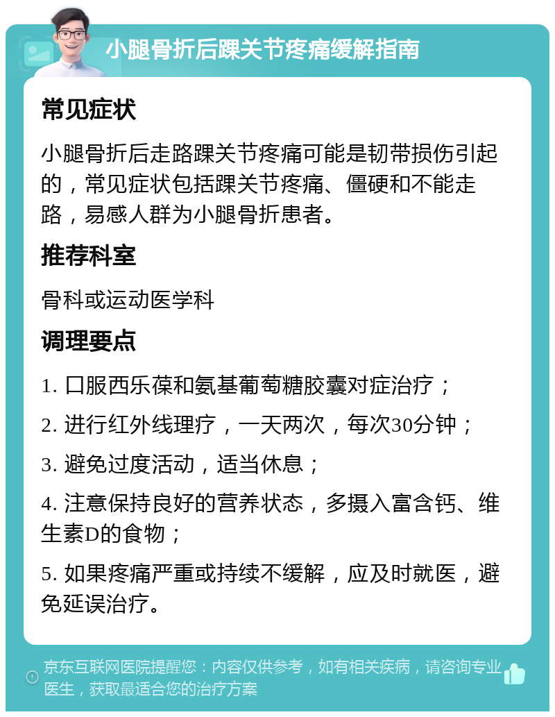 小腿骨折后踝关节疼痛缓解指南 常见症状 小腿骨折后走路踝关节疼痛可能是韧带损伤引起的，常见症状包括踝关节疼痛、僵硬和不能走路，易感人群为小腿骨折患者。 推荐科室 骨科或运动医学科 调理要点 1. 口服西乐葆和氨基葡萄糖胶囊对症治疗； 2. 进行红外线理疗，一天两次，每次30分钟； 3. 避免过度活动，适当休息； 4. 注意保持良好的营养状态，多摄入富含钙、维生素D的食物； 5. 如果疼痛严重或持续不缓解，应及时就医，避免延误治疗。