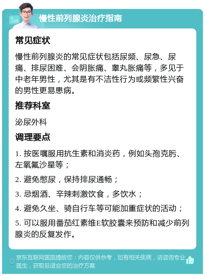 慢性前列腺炎治疗指南 常见症状 慢性前列腺炎的常见症状包括尿频、尿急、尿痛、排尿困难、会阴胀痛、睾丸胀痛等，多见于中老年男性，尤其是有不洁性行为或频繁性兴奋的男性更易患病。 推荐科室 泌尿外科 调理要点 1. 按医嘱服用抗生素和消炎药，例如头孢克肟、左氧氟沙星等； 2. 避免憋尿，保持排尿通畅； 3. 忌烟酒、辛辣刺激饮食，多饮水； 4. 避免久坐、骑自行车等可能加重症状的活动； 5. 可以服用番茄红素维E软胶囊来预防和减少前列腺炎的反复发作。