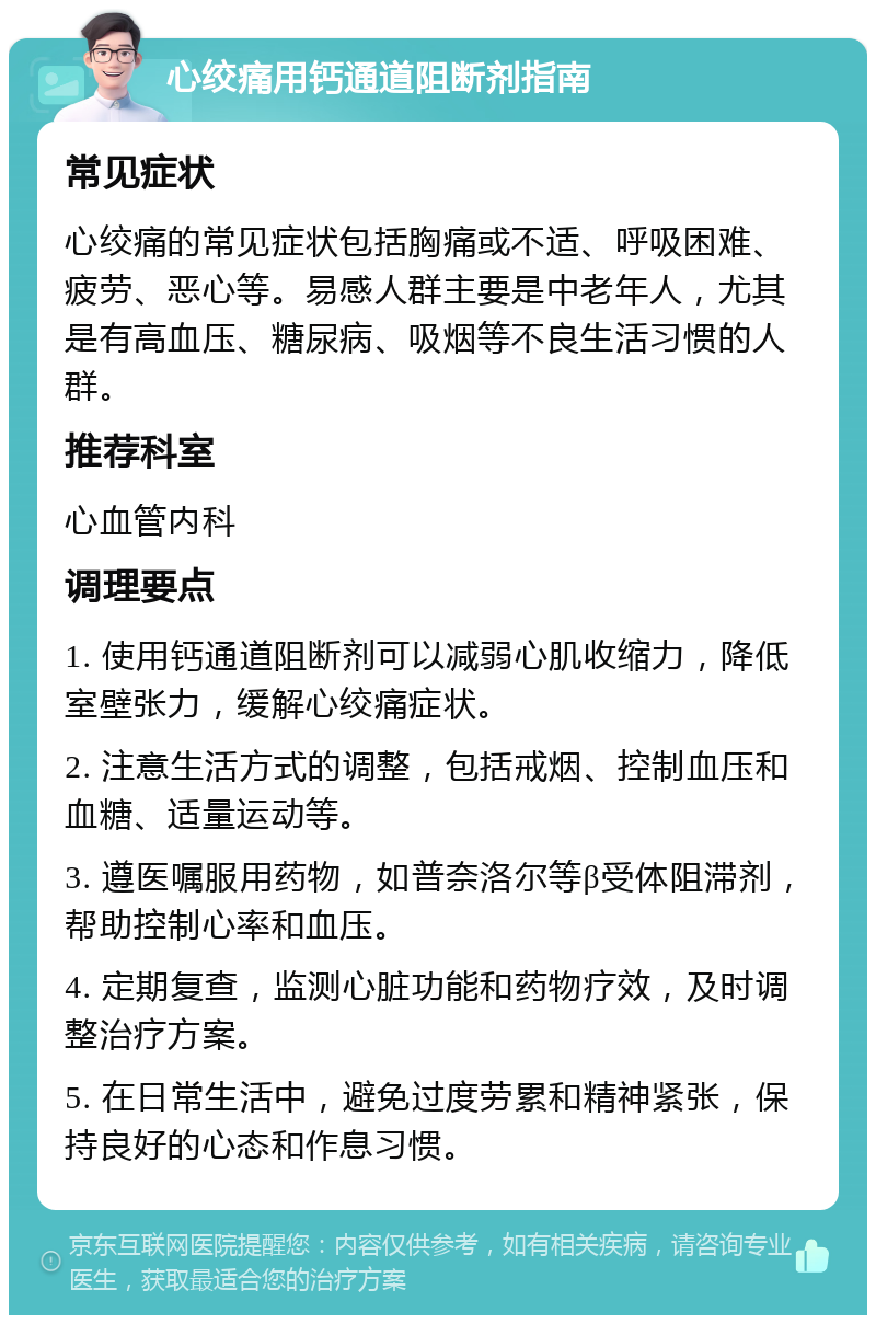 心绞痛用钙通道阻断剂指南 常见症状 心绞痛的常见症状包括胸痛或不适、呼吸困难、疲劳、恶心等。易感人群主要是中老年人，尤其是有高血压、糖尿病、吸烟等不良生活习惯的人群。 推荐科室 心血管内科 调理要点 1. 使用钙通道阻断剂可以减弱心肌收缩力，降低室壁张力，缓解心绞痛症状。 2. 注意生活方式的调整，包括戒烟、控制血压和血糖、适量运动等。 3. 遵医嘱服用药物，如普奈洛尔等β受体阻滞剂，帮助控制心率和血压。 4. 定期复查，监测心脏功能和药物疗效，及时调整治疗方案。 5. 在日常生活中，避免过度劳累和精神紧张，保持良好的心态和作息习惯。