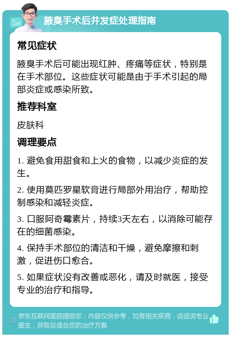 腋臭手术后并发症处理指南 常见症状 腋臭手术后可能出现红肿、疼痛等症状，特别是在手术部位。这些症状可能是由于手术引起的局部炎症或感染所致。 推荐科室 皮肤科 调理要点 1. 避免食用甜食和上火的食物，以减少炎症的发生。 2. 使用莫匹罗星软膏进行局部外用治疗，帮助控制感染和减轻炎症。 3. 口服阿奇霉素片，持续3天左右，以消除可能存在的细菌感染。 4. 保持手术部位的清洁和干燥，避免摩擦和刺激，促进伤口愈合。 5. 如果症状没有改善或恶化，请及时就医，接受专业的治疗和指导。