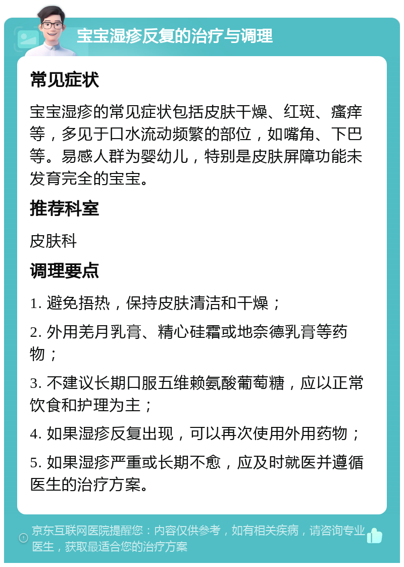 宝宝湿疹反复的治疗与调理 常见症状 宝宝湿疹的常见症状包括皮肤干燥、红斑、瘙痒等，多见于口水流动频繁的部位，如嘴角、下巴等。易感人群为婴幼儿，特别是皮肤屏障功能未发育完全的宝宝。 推荐科室 皮肤科 调理要点 1. 避免捂热，保持皮肤清洁和干燥； 2. 外用羌月乳膏、精心硅霜或地奈德乳膏等药物； 3. 不建议长期口服五维赖氨酸葡萄糖，应以正常饮食和护理为主； 4. 如果湿疹反复出现，可以再次使用外用药物； 5. 如果湿疹严重或长期不愈，应及时就医并遵循医生的治疗方案。