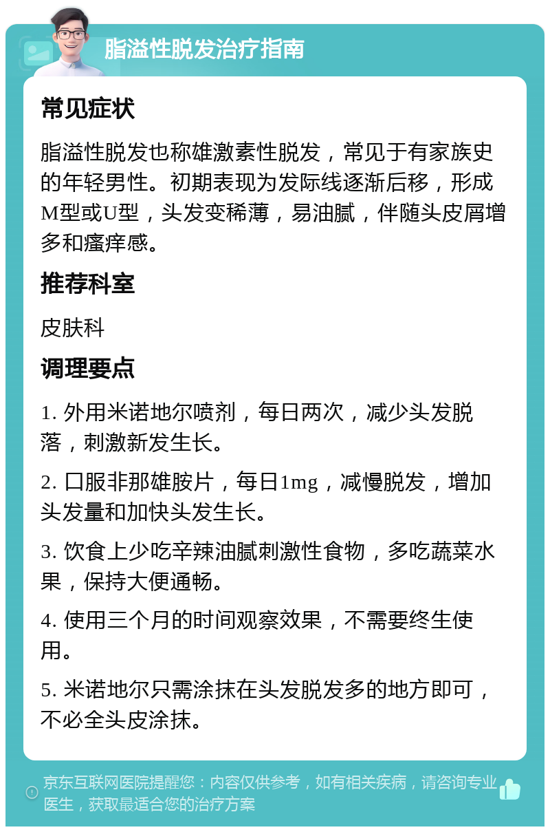 脂溢性脱发治疗指南 常见症状 脂溢性脱发也称雄激素性脱发，常见于有家族史的年轻男性。初期表现为发际线逐渐后移，形成M型或U型，头发变稀薄，易油腻，伴随头皮屑增多和瘙痒感。 推荐科室 皮肤科 调理要点 1. 外用米诺地尔喷剂，每日两次，减少头发脱落，刺激新发生长。 2. 口服非那雄胺片，每日1mg，减慢脱发，增加头发量和加快头发生长。 3. 饮食上少吃辛辣油腻刺激性食物，多吃蔬菜水果，保持大便通畅。 4. 使用三个月的时间观察效果，不需要终生使用。 5. 米诺地尔只需涂抹在头发脱发多的地方即可，不必全头皮涂抹。