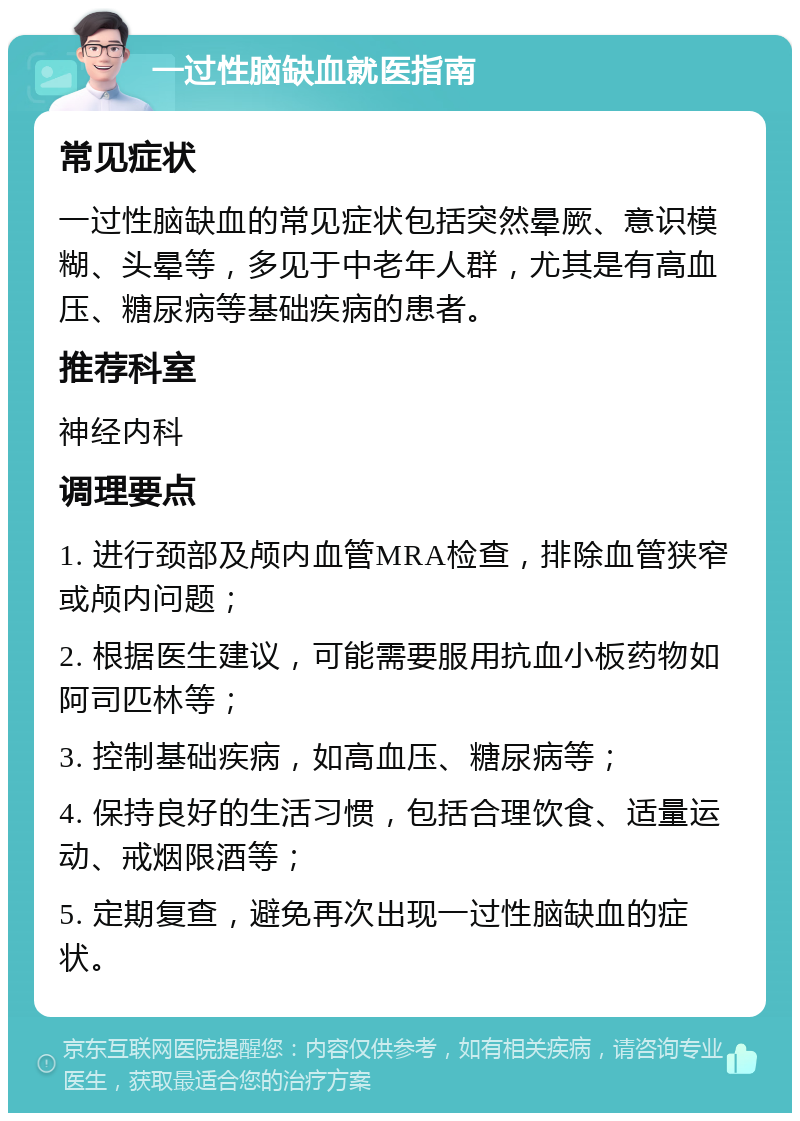 一过性脑缺血就医指南 常见症状 一过性脑缺血的常见症状包括突然晕厥、意识模糊、头晕等，多见于中老年人群，尤其是有高血压、糖尿病等基础疾病的患者。 推荐科室 神经内科 调理要点 1. 进行颈部及颅内血管MRA检查，排除血管狭窄或颅内问题； 2. 根据医生建议，可能需要服用抗血小板药物如阿司匹林等； 3. 控制基础疾病，如高血压、糖尿病等； 4. 保持良好的生活习惯，包括合理饮食、适量运动、戒烟限酒等； 5. 定期复查，避免再次出现一过性脑缺血的症状。