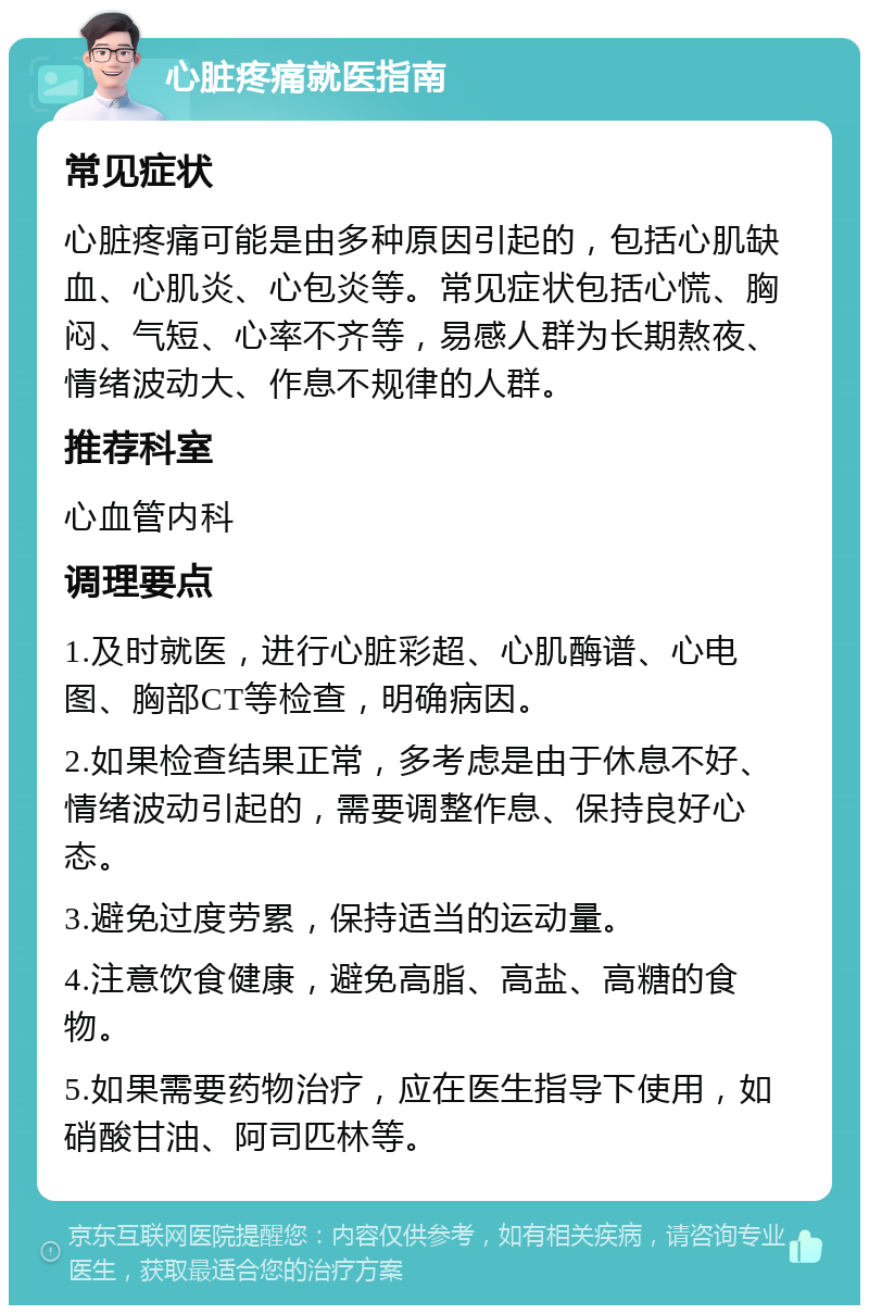 心脏疼痛就医指南 常见症状 心脏疼痛可能是由多种原因引起的，包括心肌缺血、心肌炎、心包炎等。常见症状包括心慌、胸闷、气短、心率不齐等，易感人群为长期熬夜、情绪波动大、作息不规律的人群。 推荐科室 心血管内科 调理要点 1.及时就医，进行心脏彩超、心肌酶谱、心电图、胸部CT等检查，明确病因。 2.如果检查结果正常，多考虑是由于休息不好、情绪波动引起的，需要调整作息、保持良好心态。 3.避免过度劳累，保持适当的运动量。 4.注意饮食健康，避免高脂、高盐、高糖的食物。 5.如果需要药物治疗，应在医生指导下使用，如硝酸甘油、阿司匹林等。