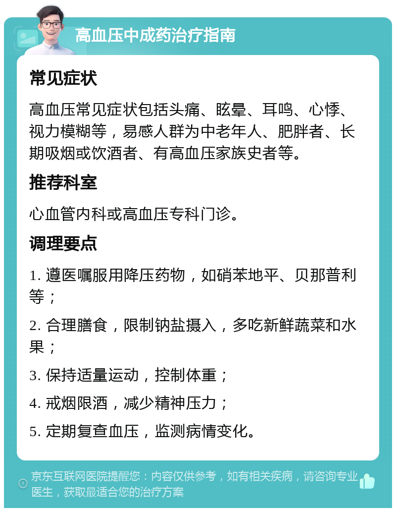 高血压中成药治疗指南 常见症状 高血压常见症状包括头痛、眩晕、耳鸣、心悸、视力模糊等，易感人群为中老年人、肥胖者、长期吸烟或饮酒者、有高血压家族史者等。 推荐科室 心血管内科或高血压专科门诊。 调理要点 1. 遵医嘱服用降压药物，如硝苯地平、贝那普利等； 2. 合理膳食，限制钠盐摄入，多吃新鲜蔬菜和水果； 3. 保持适量运动，控制体重； 4. 戒烟限酒，减少精神压力； 5. 定期复查血压，监测病情变化。