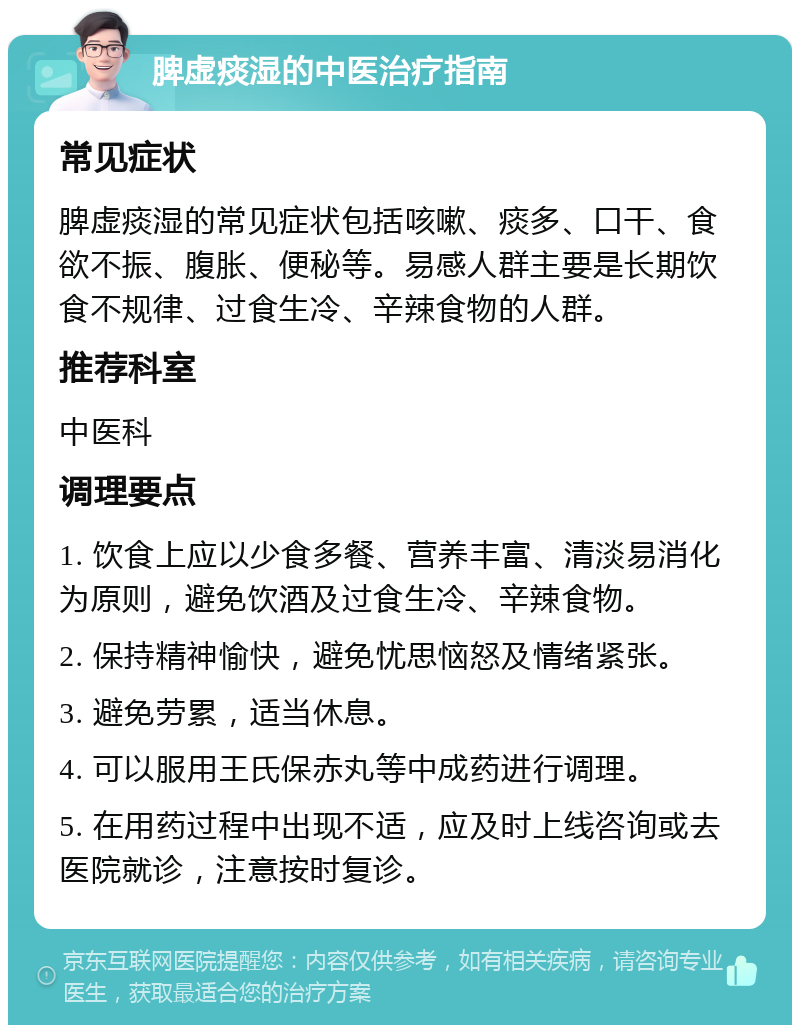 脾虚痰湿的中医治疗指南 常见症状 脾虚痰湿的常见症状包括咳嗽、痰多、口干、食欲不振、腹胀、便秘等。易感人群主要是长期饮食不规律、过食生冷、辛辣食物的人群。 推荐科室 中医科 调理要点 1. 饮食上应以少食多餐、营养丰富、清淡易消化为原则，避免饮酒及过食生冷、辛辣食物。 2. 保持精神愉快，避免忧思恼怒及情绪紧张。 3. 避免劳累，适当休息。 4. 可以服用王氏保赤丸等中成药进行调理。 5. 在用药过程中出现不适，应及时上线咨询或去医院就诊，注意按时复诊。