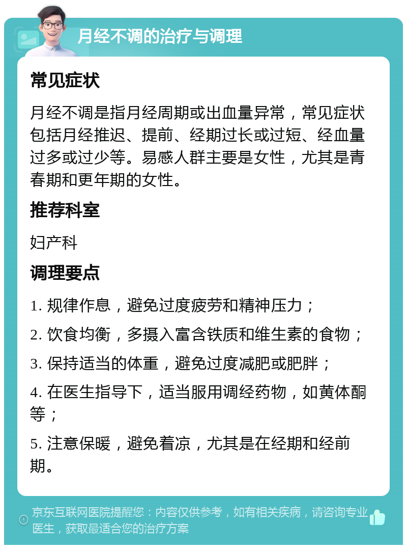 月经不调的治疗与调理 常见症状 月经不调是指月经周期或出血量异常，常见症状包括月经推迟、提前、经期过长或过短、经血量过多或过少等。易感人群主要是女性，尤其是青春期和更年期的女性。 推荐科室 妇产科 调理要点 1. 规律作息，避免过度疲劳和精神压力； 2. 饮食均衡，多摄入富含铁质和维生素的食物； 3. 保持适当的体重，避免过度减肥或肥胖； 4. 在医生指导下，适当服用调经药物，如黄体酮等； 5. 注意保暖，避免着凉，尤其是在经期和经前期。