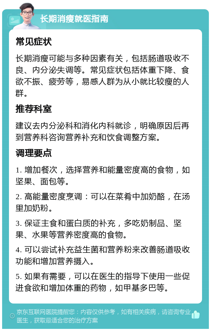 长期消瘦就医指南 常见症状 长期消瘦可能与多种因素有关，包括肠道吸收不良、内分泌失调等。常见症状包括体重下降、食欲不振、疲劳等，易感人群为从小就比较瘦的人群。 推荐科室 建议去内分泌科和消化内科就诊，明确原因后再到营养科咨询营养补充和饮食调整方案。 调理要点 1. 增加餐次，选择营养和能量密度高的食物，如坚果、面包等。 2. 高能量密度烹调：可以在菜肴中加奶酪，在汤里加奶粉。 3. 保证主食和蛋白质的补充，多吃奶制品、坚果、水果等营养密度高的食物。 4. 可以尝试补充益生菌和营养粉来改善肠道吸收功能和增加营养摄入。 5. 如果有需要，可以在医生的指导下使用一些促进食欲和增加体重的药物，如甲基多巴等。