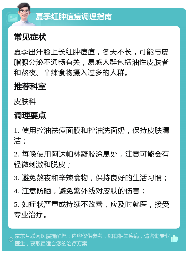 夏季红肿痘痘调理指南 常见症状 夏季出汗脸上长红肿痘痘，冬天不长，可能与皮脂腺分泌不通畅有关，易感人群包括油性皮肤者和熬夜、辛辣食物摄入过多的人群。 推荐科室 皮肤科 调理要点 1. 使用控油祛痘面膜和控油洗面奶，保持皮肤清洁； 2. 每晚使用阿达帕林凝胶涂患处，注意可能会有轻微刺激和脱皮； 3. 避免熬夜和辛辣食物，保持良好的生活习惯； 4. 注意防晒，避免紫外线对皮肤的伤害； 5. 如症状严重或持续不改善，应及时就医，接受专业治疗。