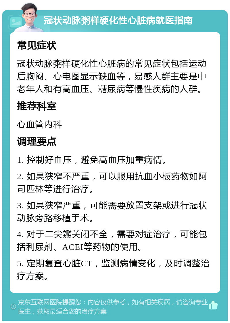 冠状动脉粥样硬化性心脏病就医指南 常见症状 冠状动脉粥样硬化性心脏病的常见症状包括运动后胸闷、心电图显示缺血等，易感人群主要是中老年人和有高血压、糖尿病等慢性疾病的人群。 推荐科室 心血管内科 调理要点 1. 控制好血压，避免高血压加重病情。 2. 如果狭窄不严重，可以服用抗血小板药物如阿司匹林等进行治疗。 3. 如果狭窄严重，可能需要放置支架或进行冠状动脉旁路移植手术。 4. 对于二尖瓣关闭不全，需要对症治疗，可能包括利尿剂、ACEI等药物的使用。 5. 定期复查心脏CT，监测病情变化，及时调整治疗方案。