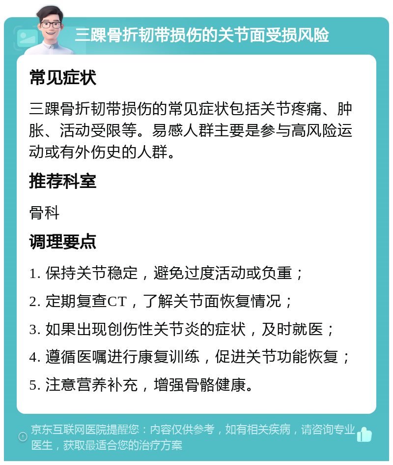 三踝骨折韧带损伤的关节面受损风险 常见症状 三踝骨折韧带损伤的常见症状包括关节疼痛、肿胀、活动受限等。易感人群主要是参与高风险运动或有外伤史的人群。 推荐科室 骨科 调理要点 1. 保持关节稳定，避免过度活动或负重； 2. 定期复查CT，了解关节面恢复情况； 3. 如果出现创伤性关节炎的症状，及时就医； 4. 遵循医嘱进行康复训练，促进关节功能恢复； 5. 注意营养补充，增强骨骼健康。