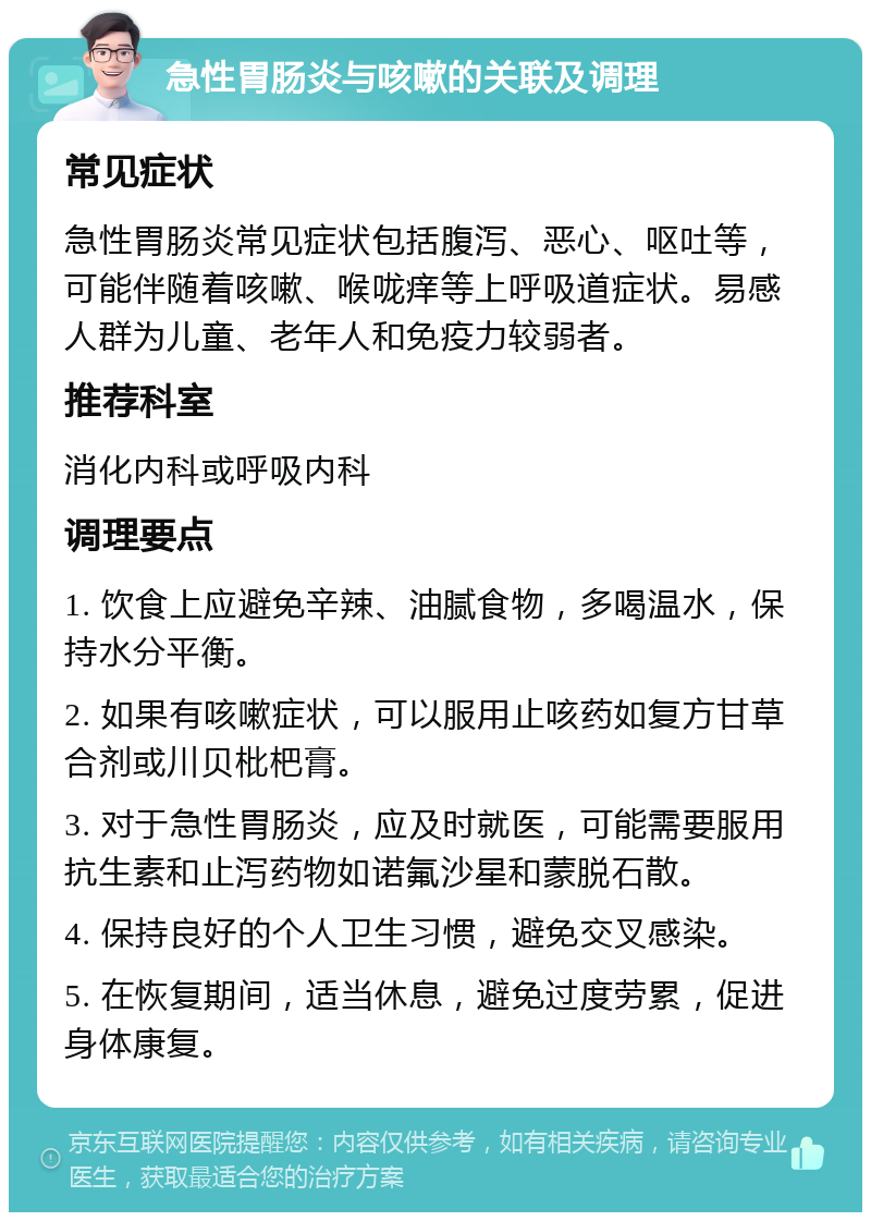 急性胃肠炎与咳嗽的关联及调理 常见症状 急性胃肠炎常见症状包括腹泻、恶心、呕吐等，可能伴随着咳嗽、喉咙痒等上呼吸道症状。易感人群为儿童、老年人和免疫力较弱者。 推荐科室 消化内科或呼吸内科 调理要点 1. 饮食上应避免辛辣、油腻食物，多喝温水，保持水分平衡。 2. 如果有咳嗽症状，可以服用止咳药如复方甘草合剂或川贝枇杷膏。 3. 对于急性胃肠炎，应及时就医，可能需要服用抗生素和止泻药物如诺氟沙星和蒙脱石散。 4. 保持良好的个人卫生习惯，避免交叉感染。 5. 在恢复期间，适当休息，避免过度劳累，促进身体康复。