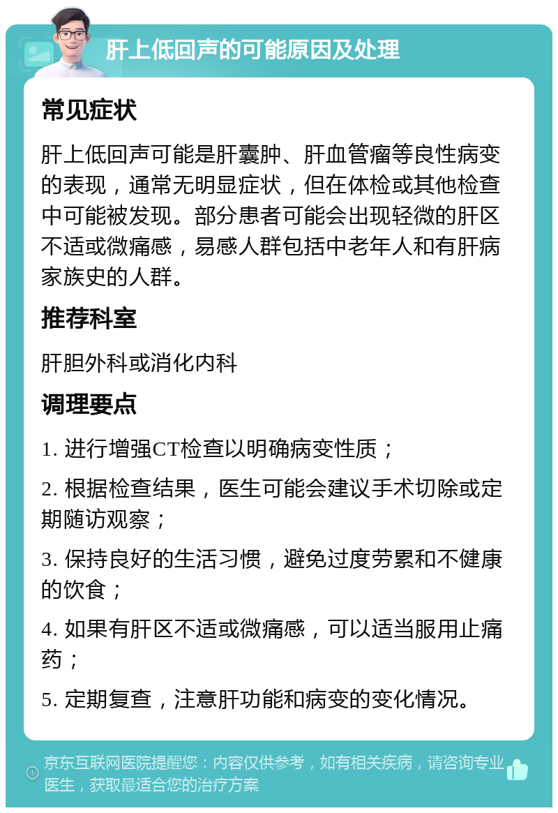 肝上低回声的可能原因及处理 常见症状 肝上低回声可能是肝囊肿、肝血管瘤等良性病变的表现，通常无明显症状，但在体检或其他检查中可能被发现。部分患者可能会出现轻微的肝区不适或微痛感，易感人群包括中老年人和有肝病家族史的人群。 推荐科室 肝胆外科或消化内科 调理要点 1. 进行增强CT检查以明确病变性质； 2. 根据检查结果，医生可能会建议手术切除或定期随访观察； 3. 保持良好的生活习惯，避免过度劳累和不健康的饮食； 4. 如果有肝区不适或微痛感，可以适当服用止痛药； 5. 定期复查，注意肝功能和病变的变化情况。