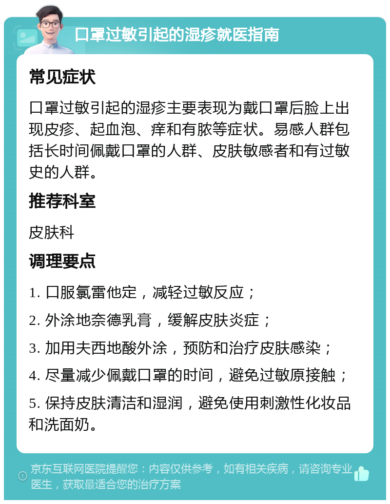 口罩过敏引起的湿疹就医指南 常见症状 口罩过敏引起的湿疹主要表现为戴口罩后脸上出现皮疹、起血泡、痒和有脓等症状。易感人群包括长时间佩戴口罩的人群、皮肤敏感者和有过敏史的人群。 推荐科室 皮肤科 调理要点 1. 口服氯雷他定，减轻过敏反应； 2. 外涂地奈德乳膏，缓解皮肤炎症； 3. 加用夫西地酸外涂，预防和治疗皮肤感染； 4. 尽量减少佩戴口罩的时间，避免过敏原接触； 5. 保持皮肤清洁和湿润，避免使用刺激性化妆品和洗面奶。