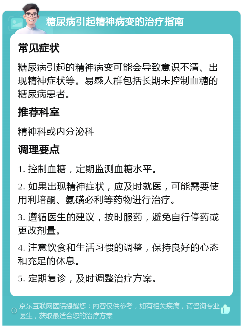 糖尿病引起精神病变的治疗指南 常见症状 糖尿病引起的精神病变可能会导致意识不清、出现精神症状等。易感人群包括长期未控制血糖的糖尿病患者。 推荐科室 精神科或内分泌科 调理要点 1. 控制血糖，定期监测血糖水平。 2. 如果出现精神症状，应及时就医，可能需要使用利培酮、氨磺必利等药物进行治疗。 3. 遵循医生的建议，按时服药，避免自行停药或更改剂量。 4. 注意饮食和生活习惯的调整，保持良好的心态和充足的休息。 5. 定期复诊，及时调整治疗方案。