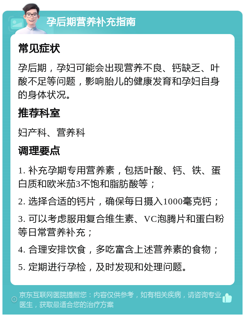 孕后期营养补充指南 常见症状 孕后期，孕妇可能会出现营养不良、钙缺乏、叶酸不足等问题，影响胎儿的健康发育和孕妇自身的身体状况。 推荐科室 妇产科、营养科 调理要点 1. 补充孕期专用营养素，包括叶酸、钙、铁、蛋白质和欧米茄3不饱和脂肪酸等； 2. 选择合适的钙片，确保每日摄入1000毫克钙； 3. 可以考虑服用复合维生素、VC泡腾片和蛋白粉等日常营养补充； 4. 合理安排饮食，多吃富含上述营养素的食物； 5. 定期进行孕检，及时发现和处理问题。