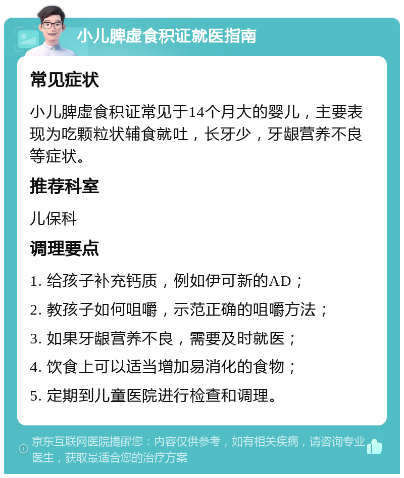 小儿脾虚食积证就医指南 常见症状 小儿脾虚食积证常见于14个月大的婴儿，主要表现为吃颗粒状辅食就吐，长牙少，牙龈营养不良等症状。 推荐科室 儿保科 调理要点 1. 给孩子补充钙质，例如伊可新的AD； 2. 教孩子如何咀嚼，示范正确的咀嚼方法； 3. 如果牙龈营养不良，需要及时就医； 4. 饮食上可以适当增加易消化的食物； 5. 定期到儿童医院进行检查和调理。