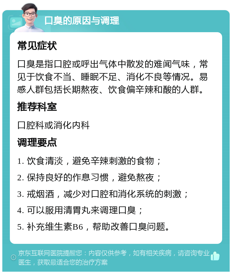 口臭的原因与调理 常见症状 口臭是指口腔或呼出气体中散发的难闻气味，常见于饮食不当、睡眠不足、消化不良等情况。易感人群包括长期熬夜、饮食偏辛辣和酸的人群。 推荐科室 口腔科或消化内科 调理要点 1. 饮食清淡，避免辛辣刺激的食物； 2. 保持良好的作息习惯，避免熬夜； 3. 戒烟酒，减少对口腔和消化系统的刺激； 4. 可以服用清胃丸来调理口臭； 5. 补充维生素B6，帮助改善口臭问题。