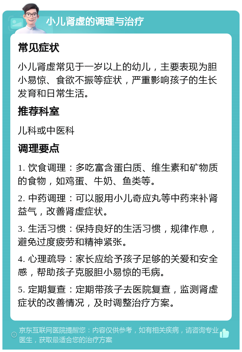 小儿肾虚的调理与治疗 常见症状 小儿肾虚常见于一岁以上的幼儿，主要表现为胆小易惊、食欲不振等症状，严重影响孩子的生长发育和日常生活。 推荐科室 儿科或中医科 调理要点 1. 饮食调理：多吃富含蛋白质、维生素和矿物质的食物，如鸡蛋、牛奶、鱼类等。 2. 中药调理：可以服用小儿奇应丸等中药来补肾益气，改善肾虚症状。 3. 生活习惯：保持良好的生活习惯，规律作息，避免过度疲劳和精神紧张。 4. 心理疏导：家长应给予孩子足够的关爱和安全感，帮助孩子克服胆小易惊的毛病。 5. 定期复查：定期带孩子去医院复查，监测肾虚症状的改善情况，及时调整治疗方案。