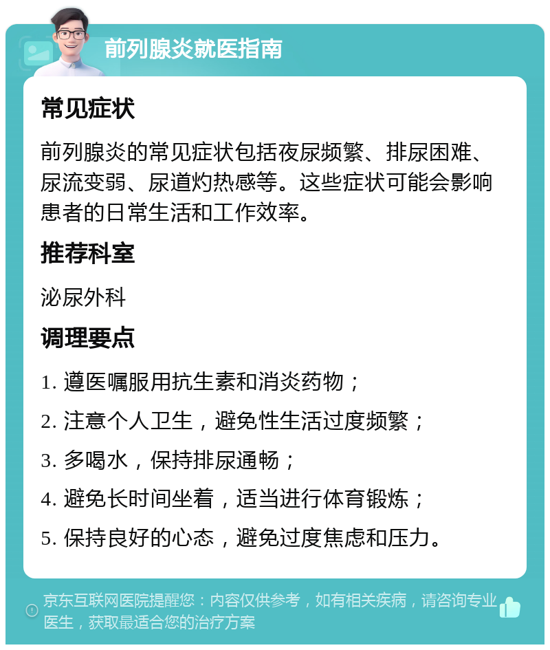 前列腺炎就医指南 常见症状 前列腺炎的常见症状包括夜尿频繁、排尿困难、尿流变弱、尿道灼热感等。这些症状可能会影响患者的日常生活和工作效率。 推荐科室 泌尿外科 调理要点 1. 遵医嘱服用抗生素和消炎药物； 2. 注意个人卫生，避免性生活过度频繁； 3. 多喝水，保持排尿通畅； 4. 避免长时间坐着，适当进行体育锻炼； 5. 保持良好的心态，避免过度焦虑和压力。