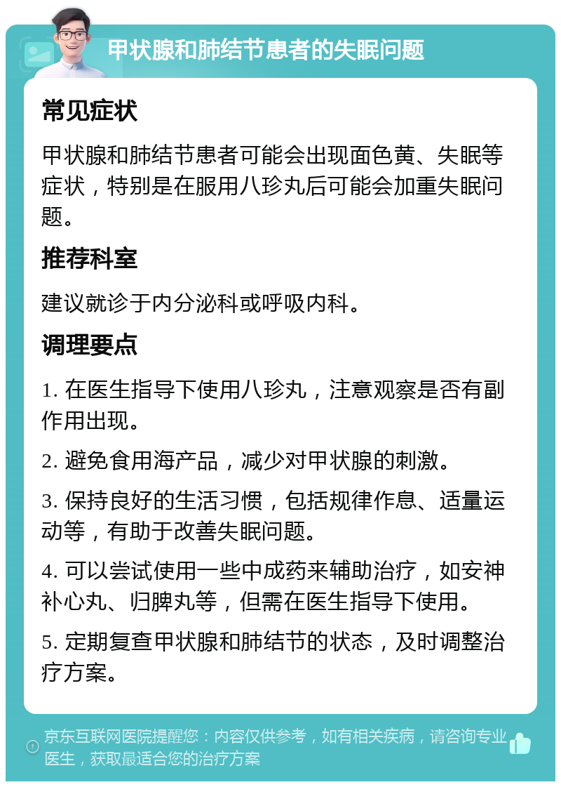 甲状腺和肺结节患者的失眠问题 常见症状 甲状腺和肺结节患者可能会出现面色黄、失眠等症状，特别是在服用八珍丸后可能会加重失眠问题。 推荐科室 建议就诊于内分泌科或呼吸内科。 调理要点 1. 在医生指导下使用八珍丸，注意观察是否有副作用出现。 2. 避免食用海产品，减少对甲状腺的刺激。 3. 保持良好的生活习惯，包括规律作息、适量运动等，有助于改善失眠问题。 4. 可以尝试使用一些中成药来辅助治疗，如安神补心丸、归脾丸等，但需在医生指导下使用。 5. 定期复查甲状腺和肺结节的状态，及时调整治疗方案。