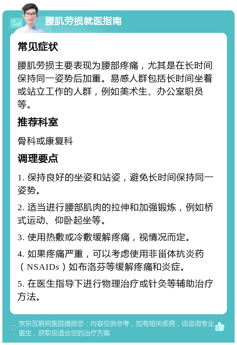 腰肌劳损就医指南 常见症状 腰肌劳损主要表现为腰部疼痛，尤其是在长时间保持同一姿势后加重。易感人群包括长时间坐着或站立工作的人群，例如美术生、办公室职员等。 推荐科室 骨科或康复科 调理要点 1. 保持良好的坐姿和站姿，避免长时间保持同一姿势。 2. 适当进行腰部肌肉的拉伸和加强锻炼，例如桥式运动、仰卧起坐等。 3. 使用热敷或冷敷缓解疼痛，视情况而定。 4. 如果疼痛严重，可以考虑使用非甾体抗炎药（NSAIDs）如布洛芬等缓解疼痛和炎症。 5. 在医生指导下进行物理治疗或针灸等辅助治疗方法。