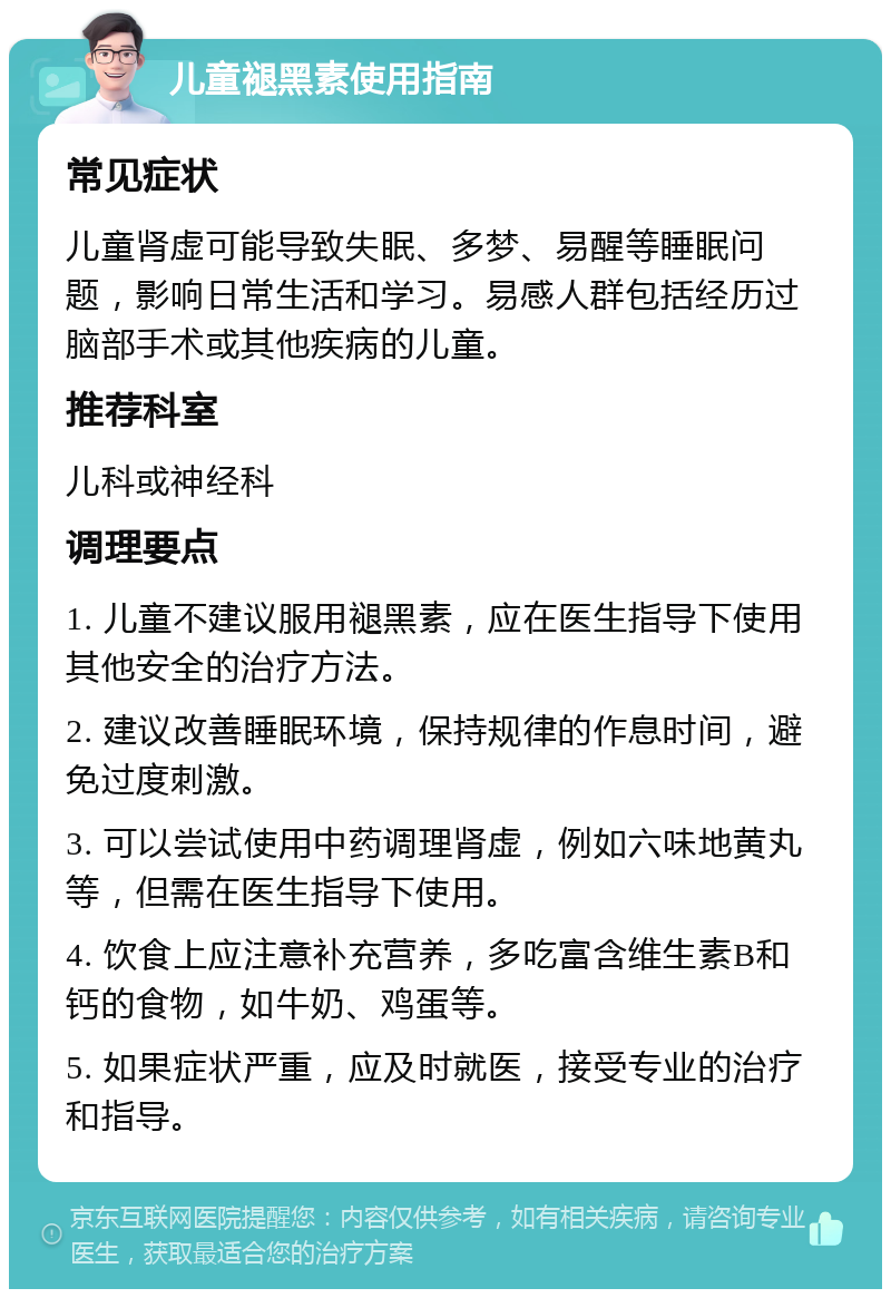 儿童褪黑素使用指南 常见症状 儿童肾虚可能导致失眠、多梦、易醒等睡眠问题，影响日常生活和学习。易感人群包括经历过脑部手术或其他疾病的儿童。 推荐科室 儿科或神经科 调理要点 1. 儿童不建议服用褪黑素，应在医生指导下使用其他安全的治疗方法。 2. 建议改善睡眠环境，保持规律的作息时间，避免过度刺激。 3. 可以尝试使用中药调理肾虚，例如六味地黄丸等，但需在医生指导下使用。 4. 饮食上应注意补充营养，多吃富含维生素B和钙的食物，如牛奶、鸡蛋等。 5. 如果症状严重，应及时就医，接受专业的治疗和指导。