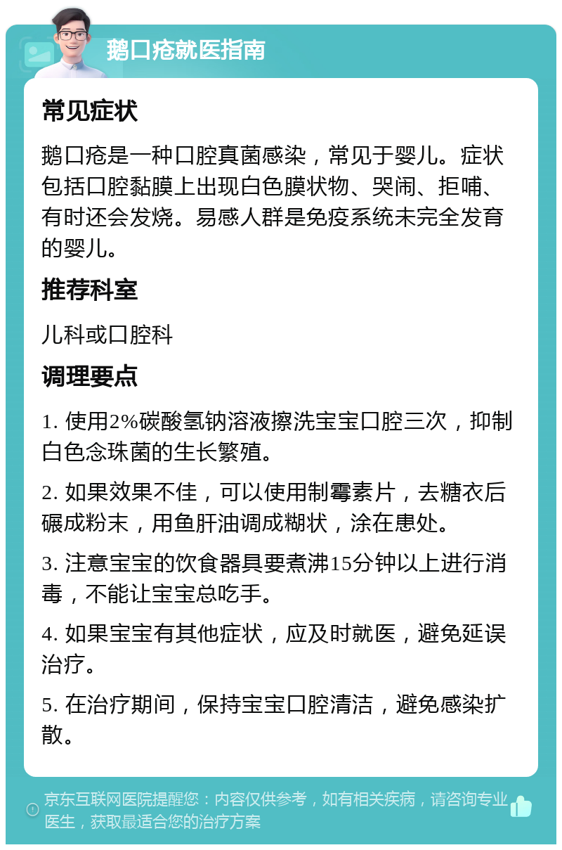 鹅口疮就医指南 常见症状 鹅口疮是一种口腔真菌感染，常见于婴儿。症状包括口腔黏膜上出现白色膜状物、哭闹、拒哺、有时还会发烧。易感人群是免疫系统未完全发育的婴儿。 推荐科室 儿科或口腔科 调理要点 1. 使用2%碳酸氢钠溶液擦洗宝宝口腔三次，抑制白色念珠菌的生长繁殖。 2. 如果效果不佳，可以使用制霉素片，去糖衣后碾成粉末，用鱼肝油调成糊状，涂在患处。 3. 注意宝宝的饮食器具要煮沸15分钟以上进行消毒，不能让宝宝总吃手。 4. 如果宝宝有其他症状，应及时就医，避免延误治疗。 5. 在治疗期间，保持宝宝口腔清洁，避免感染扩散。