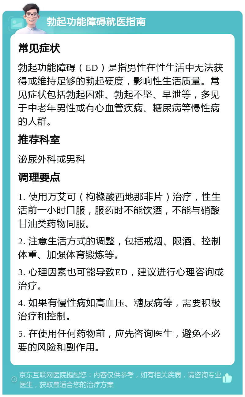 勃起功能障碍就医指南 常见症状 勃起功能障碍（ED）是指男性在性生活中无法获得或维持足够的勃起硬度，影响性生活质量。常见症状包括勃起困难、勃起不坚、早泄等，多见于中老年男性或有心血管疾病、糖尿病等慢性病的人群。 推荐科室 泌尿外科或男科 调理要点 1. 使用万艾可（枸橼酸西地那非片）治疗，性生活前一小时口服，服药时不能饮酒，不能与硝酸甘油类药物同服。 2. 注意生活方式的调整，包括戒烟、限酒、控制体重、加强体育锻炼等。 3. 心理因素也可能导致ED，建议进行心理咨询或治疗。 4. 如果有慢性病如高血压、糖尿病等，需要积极治疗和控制。 5. 在使用任何药物前，应先咨询医生，避免不必要的风险和副作用。