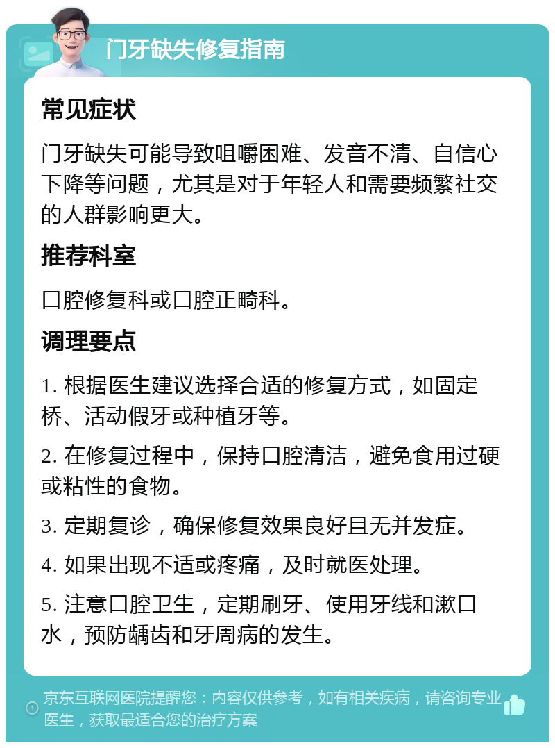 门牙缺失修复指南 常见症状 门牙缺失可能导致咀嚼困难、发音不清、自信心下降等问题，尤其是对于年轻人和需要频繁社交的人群影响更大。 推荐科室 口腔修复科或口腔正畸科。 调理要点 1. 根据医生建议选择合适的修复方式，如固定桥、活动假牙或种植牙等。 2. 在修复过程中，保持口腔清洁，避免食用过硬或粘性的食物。 3. 定期复诊，确保修复效果良好且无并发症。 4. 如果出现不适或疼痛，及时就医处理。 5. 注意口腔卫生，定期刷牙、使用牙线和漱口水，预防龋齿和牙周病的发生。