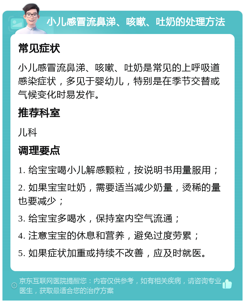 小儿感冒流鼻涕、咳嗽、吐奶的处理方法 常见症状 小儿感冒流鼻涕、咳嗽、吐奶是常见的上呼吸道感染症状，多见于婴幼儿，特别是在季节交替或气候变化时易发作。 推荐科室 儿科 调理要点 1. 给宝宝喝小儿解感颗粒，按说明书用量服用； 2. 如果宝宝吐奶，需要适当减少奶量，烫稀的量也要减少； 3. 给宝宝多喝水，保持室内空气流通； 4. 注意宝宝的休息和营养，避免过度劳累； 5. 如果症状加重或持续不改善，应及时就医。