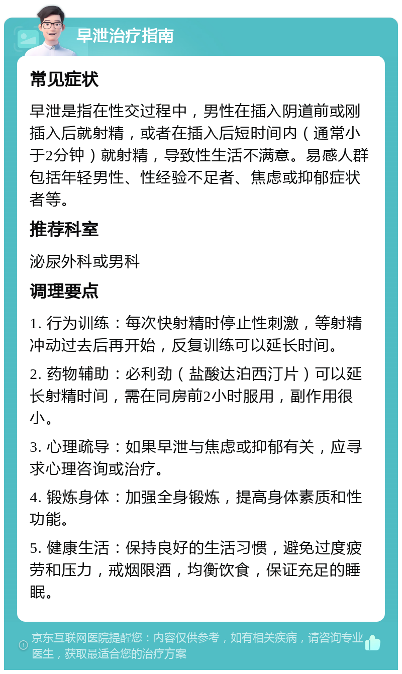 早泄治疗指南 常见症状 早泄是指在性交过程中，男性在插入阴道前或刚插入后就射精，或者在插入后短时间内（通常小于2分钟）就射精，导致性生活不满意。易感人群包括年轻男性、性经验不足者、焦虑或抑郁症状者等。 推荐科室 泌尿外科或男科 调理要点 1. 行为训练：每次快射精时停止性刺激，等射精冲动过去后再开始，反复训练可以延长时间。 2. 药物辅助：必利劲（盐酸达泊西汀片）可以延长射精时间，需在同房前2小时服用，副作用很小。 3. 心理疏导：如果早泄与焦虑或抑郁有关，应寻求心理咨询或治疗。 4. 锻炼身体：加强全身锻炼，提高身体素质和性功能。 5. 健康生活：保持良好的生活习惯，避免过度疲劳和压力，戒烟限酒，均衡饮食，保证充足的睡眠。