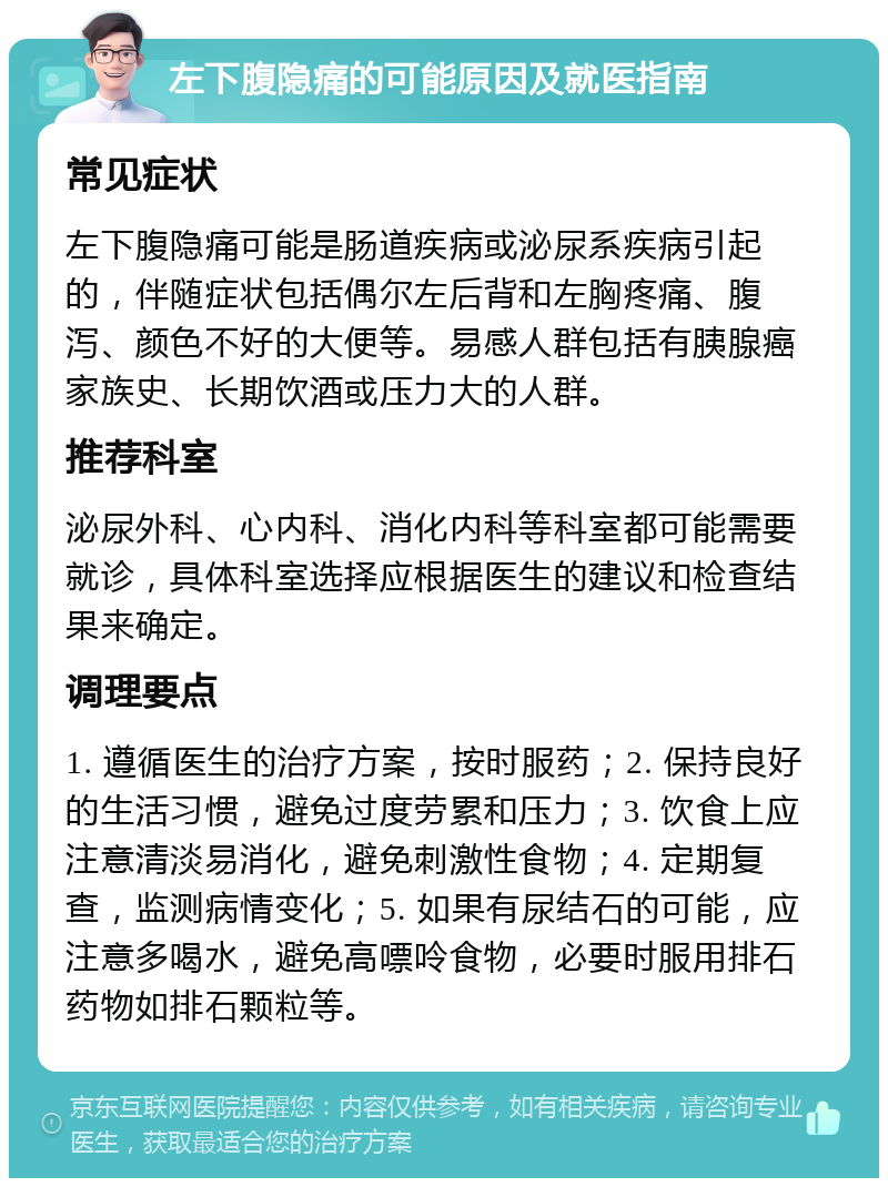 左下腹隐痛的可能原因及就医指南 常见症状 左下腹隐痛可能是肠道疾病或泌尿系疾病引起的，伴随症状包括偶尔左后背和左胸疼痛、腹泻、颜色不好的大便等。易感人群包括有胰腺癌家族史、长期饮酒或压力大的人群。 推荐科室 泌尿外科、心内科、消化内科等科室都可能需要就诊，具体科室选择应根据医生的建议和检查结果来确定。 调理要点 1. 遵循医生的治疗方案，按时服药；2. 保持良好的生活习惯，避免过度劳累和压力；3. 饮食上应注意清淡易消化，避免刺激性食物；4. 定期复查，监测病情变化；5. 如果有尿结石的可能，应注意多喝水，避免高嘌呤食物，必要时服用排石药物如排石颗粒等。