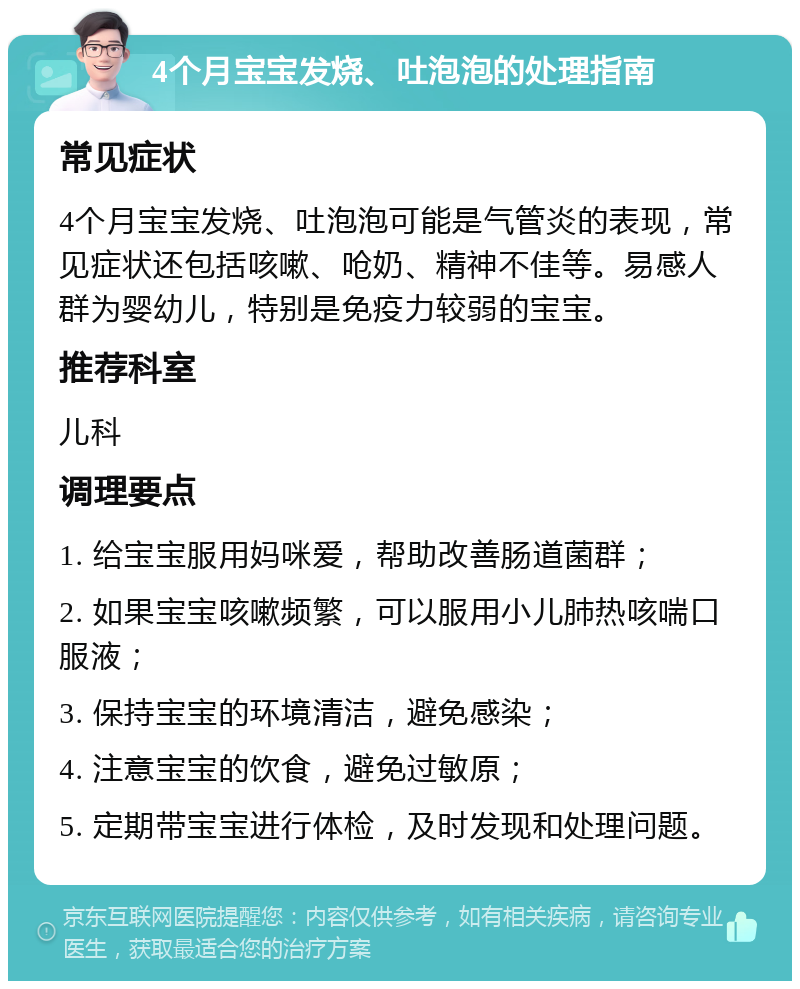 4个月宝宝发烧、吐泡泡的处理指南 常见症状 4个月宝宝发烧、吐泡泡可能是气管炎的表现，常见症状还包括咳嗽、呛奶、精神不佳等。易感人群为婴幼儿，特别是免疫力较弱的宝宝。 推荐科室 儿科 调理要点 1. 给宝宝服用妈咪爱，帮助改善肠道菌群； 2. 如果宝宝咳嗽频繁，可以服用小儿肺热咳喘口服液； 3. 保持宝宝的环境清洁，避免感染； 4. 注意宝宝的饮食，避免过敏原； 5. 定期带宝宝进行体检，及时发现和处理问题。