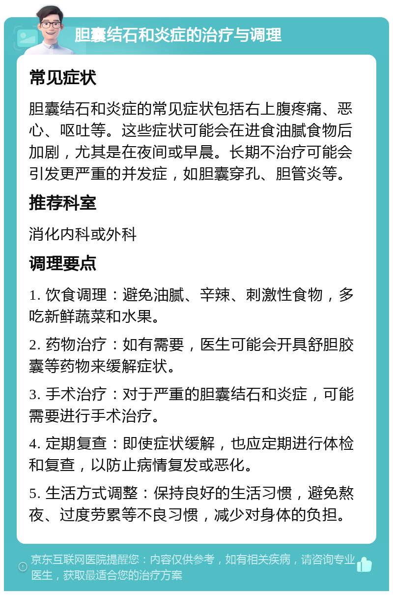 胆囊结石和炎症的治疗与调理 常见症状 胆囊结石和炎症的常见症状包括右上腹疼痛、恶心、呕吐等。这些症状可能会在进食油腻食物后加剧，尤其是在夜间或早晨。长期不治疗可能会引发更严重的并发症，如胆囊穿孔、胆管炎等。 推荐科室 消化内科或外科 调理要点 1. 饮食调理：避免油腻、辛辣、刺激性食物，多吃新鲜蔬菜和水果。 2. 药物治疗：如有需要，医生可能会开具舒胆胶囊等药物来缓解症状。 3. 手术治疗：对于严重的胆囊结石和炎症，可能需要进行手术治疗。 4. 定期复查：即使症状缓解，也应定期进行体检和复查，以防止病情复发或恶化。 5. 生活方式调整：保持良好的生活习惯，避免熬夜、过度劳累等不良习惯，减少对身体的负担。