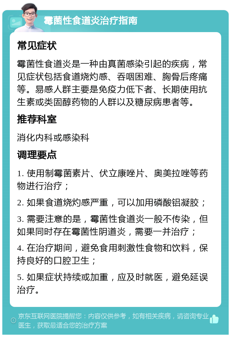 霉菌性食道炎治疗指南 常见症状 霉菌性食道炎是一种由真菌感染引起的疾病，常见症状包括食道烧灼感、吞咽困难、胸骨后疼痛等。易感人群主要是免疫力低下者、长期使用抗生素或类固醇药物的人群以及糖尿病患者等。 推荐科室 消化内科或感染科 调理要点 1. 使用制霉菌素片、伏立康唑片、奥美拉唑等药物进行治疗； 2. 如果食道烧灼感严重，可以加用磷酸铝凝胶； 3. 需要注意的是，霉菌性食道炎一般不传染，但如果同时存在霉菌性阴道炎，需要一并治疗； 4. 在治疗期间，避免食用刺激性食物和饮料，保持良好的口腔卫生； 5. 如果症状持续或加重，应及时就医，避免延误治疗。