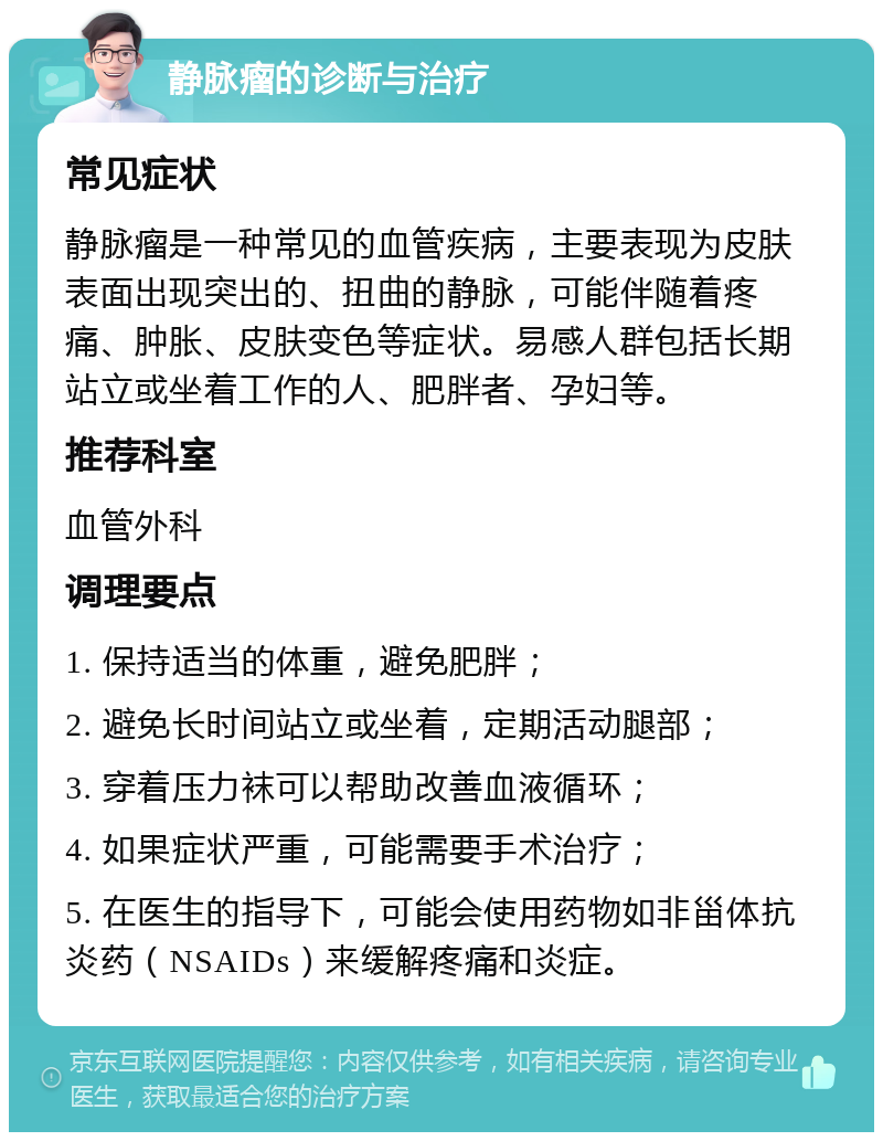 静脉瘤的诊断与治疗 常见症状 静脉瘤是一种常见的血管疾病，主要表现为皮肤表面出现突出的、扭曲的静脉，可能伴随着疼痛、肿胀、皮肤变色等症状。易感人群包括长期站立或坐着工作的人、肥胖者、孕妇等。 推荐科室 血管外科 调理要点 1. 保持适当的体重，避免肥胖； 2. 避免长时间站立或坐着，定期活动腿部； 3. 穿着压力袜可以帮助改善血液循环； 4. 如果症状严重，可能需要手术治疗； 5. 在医生的指导下，可能会使用药物如非甾体抗炎药（NSAIDs）来缓解疼痛和炎症。