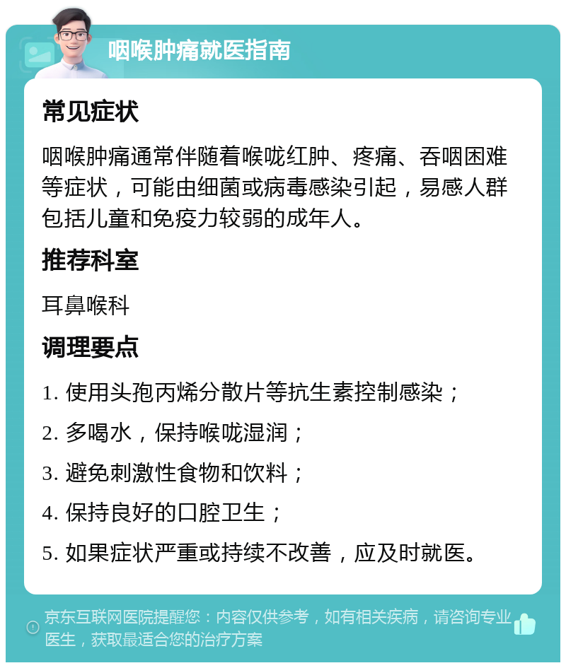 咽喉肿痛就医指南 常见症状 咽喉肿痛通常伴随着喉咙红肿、疼痛、吞咽困难等症状，可能由细菌或病毒感染引起，易感人群包括儿童和免疫力较弱的成年人。 推荐科室 耳鼻喉科 调理要点 1. 使用头孢丙烯分散片等抗生素控制感染； 2. 多喝水，保持喉咙湿润； 3. 避免刺激性食物和饮料； 4. 保持良好的口腔卫生； 5. 如果症状严重或持续不改善，应及时就医。