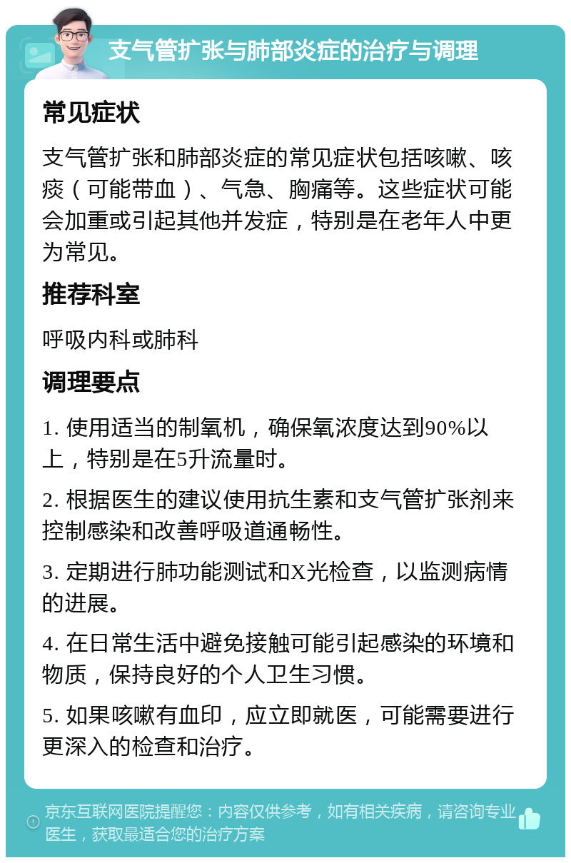 支气管扩张与肺部炎症的治疗与调理 常见症状 支气管扩张和肺部炎症的常见症状包括咳嗽、咳痰（可能带血）、气急、胸痛等。这些症状可能会加重或引起其他并发症，特别是在老年人中更为常见。 推荐科室 呼吸内科或肺科 调理要点 1. 使用适当的制氧机，确保氧浓度达到90%以上，特别是在5升流量时。 2. 根据医生的建议使用抗生素和支气管扩张剂来控制感染和改善呼吸道通畅性。 3. 定期进行肺功能测试和X光检查，以监测病情的进展。 4. 在日常生活中避免接触可能引起感染的环境和物质，保持良好的个人卫生习惯。 5. 如果咳嗽有血印，应立即就医，可能需要进行更深入的检查和治疗。