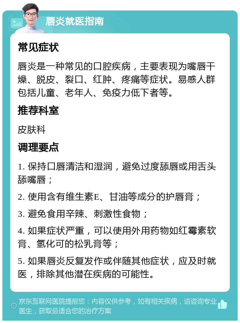 唇炎就医指南 常见症状 唇炎是一种常见的口腔疾病，主要表现为嘴唇干燥、脱皮、裂口、红肿、疼痛等症状。易感人群包括儿童、老年人、免疫力低下者等。 推荐科室 皮肤科 调理要点 1. 保持口唇清洁和湿润，避免过度舔唇或用舌头舔嘴唇； 2. 使用含有维生素E、甘油等成分的护唇膏； 3. 避免食用辛辣、刺激性食物； 4. 如果症状严重，可以使用外用药物如红霉素软膏、氢化可的松乳膏等； 5. 如果唇炎反复发作或伴随其他症状，应及时就医，排除其他潜在疾病的可能性。