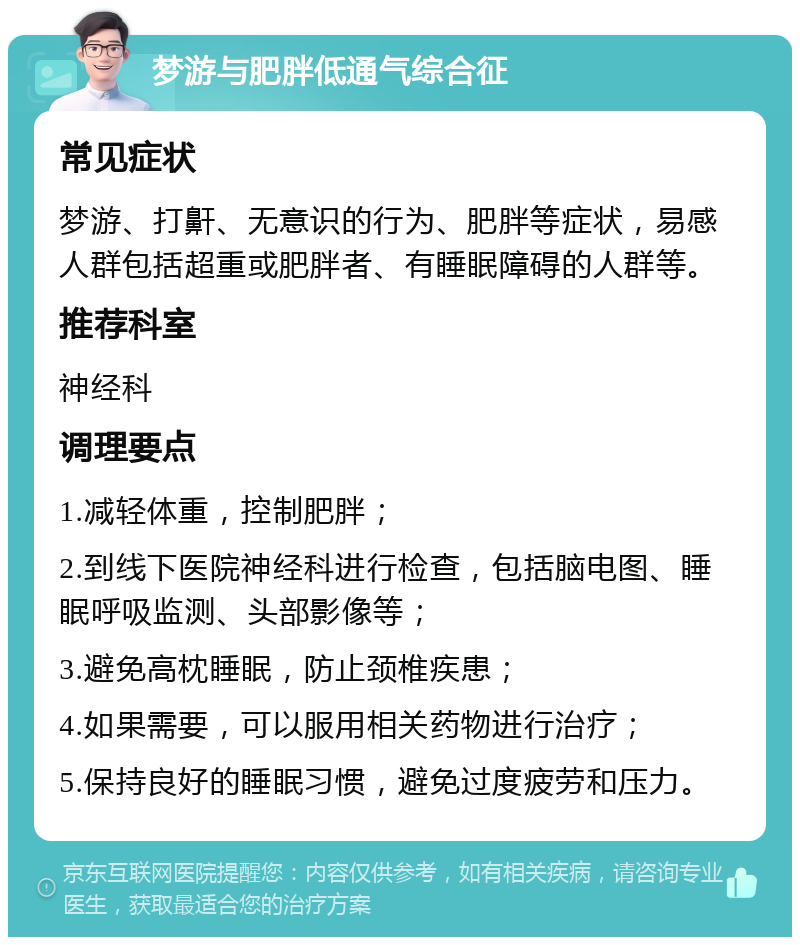 梦游与肥胖低通气综合征 常见症状 梦游、打鼾、无意识的行为、肥胖等症状，易感人群包括超重或肥胖者、有睡眠障碍的人群等。 推荐科室 神经科 调理要点 1.减轻体重，控制肥胖； 2.到线下医院神经科进行检查，包括脑电图、睡眠呼吸监测、头部影像等； 3.避免高枕睡眠，防止颈椎疾患； 4.如果需要，可以服用相关药物进行治疗； 5.保持良好的睡眠习惯，避免过度疲劳和压力。