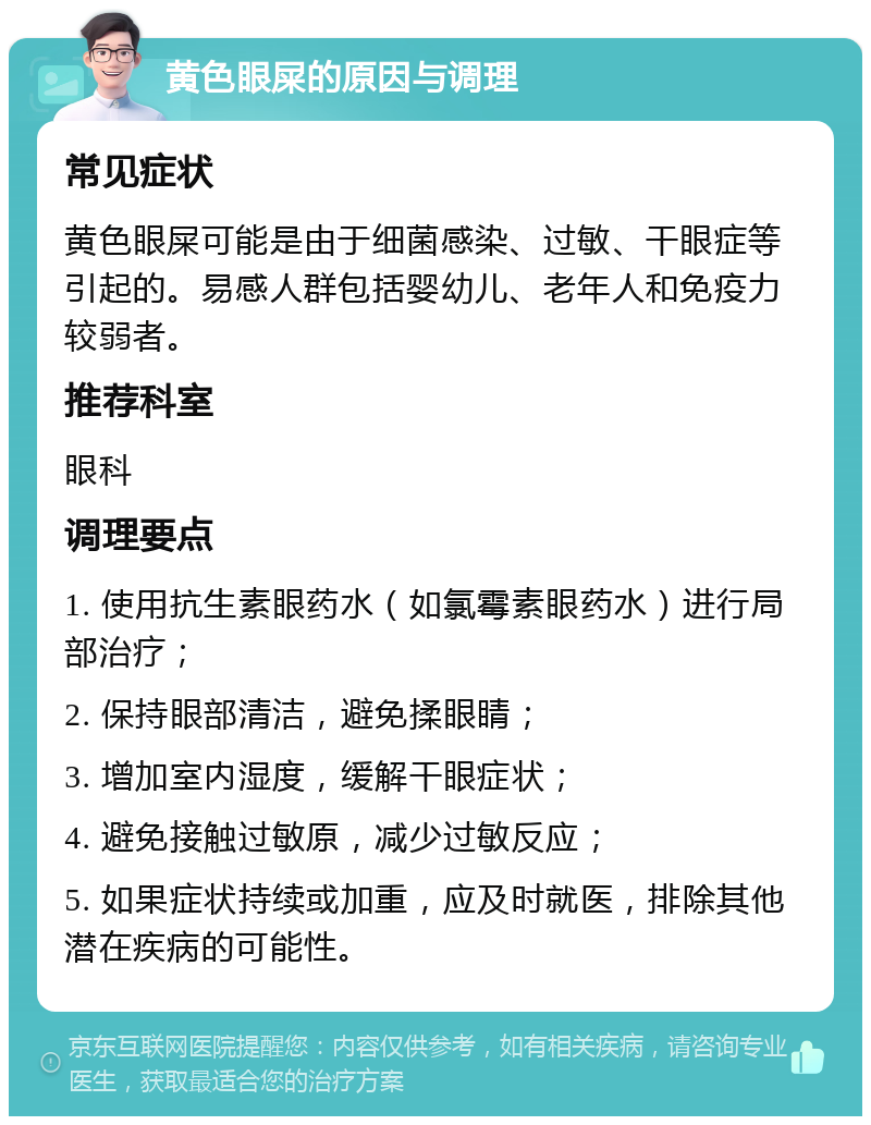 黄色眼屎的原因与调理 常见症状 黄色眼屎可能是由于细菌感染、过敏、干眼症等引起的。易感人群包括婴幼儿、老年人和免疫力较弱者。 推荐科室 眼科 调理要点 1. 使用抗生素眼药水（如氯霉素眼药水）进行局部治疗； 2. 保持眼部清洁，避免揉眼睛； 3. 增加室内湿度，缓解干眼症状； 4. 避免接触过敏原，减少过敏反应； 5. 如果症状持续或加重，应及时就医，排除其他潜在疾病的可能性。