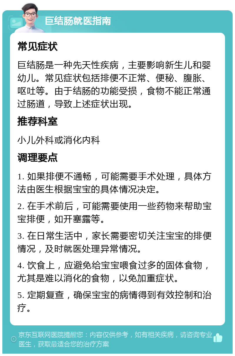 巨结肠就医指南 常见症状 巨结肠是一种先天性疾病，主要影响新生儿和婴幼儿。常见症状包括排便不正常、便秘、腹胀、呕吐等。由于结肠的功能受损，食物不能正常通过肠道，导致上述症状出现。 推荐科室 小儿外科或消化内科 调理要点 1. 如果排便不通畅，可能需要手术处理，具体方法由医生根据宝宝的具体情况决定。 2. 在手术前后，可能需要使用一些药物来帮助宝宝排便，如开塞露等。 3. 在日常生活中，家长需要密切关注宝宝的排便情况，及时就医处理异常情况。 4. 饮食上，应避免给宝宝喂食过多的固体食物，尤其是难以消化的食物，以免加重症状。 5. 定期复查，确保宝宝的病情得到有效控制和治疗。