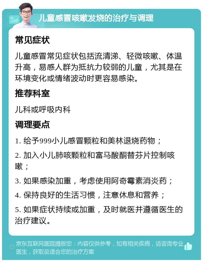 儿童感冒咳嗽发烧的治疗与调理 常见症状 儿童感冒常见症状包括流清涕、轻微咳嗽、体温升高，易感人群为抵抗力较弱的儿童，尤其是在环境变化或情绪波动时更容易感染。 推荐科室 儿科或呼吸内科 调理要点 1. 给予999小儿感冒颗粒和美林退烧药物； 2. 加入小儿肺咳颗粒和富马酸酮替芬片控制咳嗽； 3. 如果感染加重，考虑使用阿奇霉素消炎药； 4. 保持良好的生活习惯，注意休息和营养； 5. 如果症状持续或加重，及时就医并遵循医生的治疗建议。