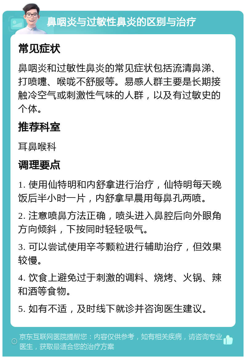 鼻咽炎与过敏性鼻炎的区别与治疗 常见症状 鼻咽炎和过敏性鼻炎的常见症状包括流清鼻涕、打喷嚏、喉咙不舒服等。易感人群主要是长期接触冷空气或刺激性气味的人群，以及有过敏史的个体。 推荐科室 耳鼻喉科 调理要点 1. 使用仙特明和内舒拿进行治疗，仙特明每天晚饭后半小时一片，内舒拿早晨用每鼻孔两喷。 2. 注意喷鼻方法正确，喷头进入鼻腔后向外眼角方向倾斜，下按同时轻轻吸气。 3. 可以尝试使用辛芩颗粒进行辅助治疗，但效果较慢。 4. 饮食上避免过于刺激的调料、烧烤、火锅、辣和酒等食物。 5. 如有不适，及时线下就诊并咨询医生建议。