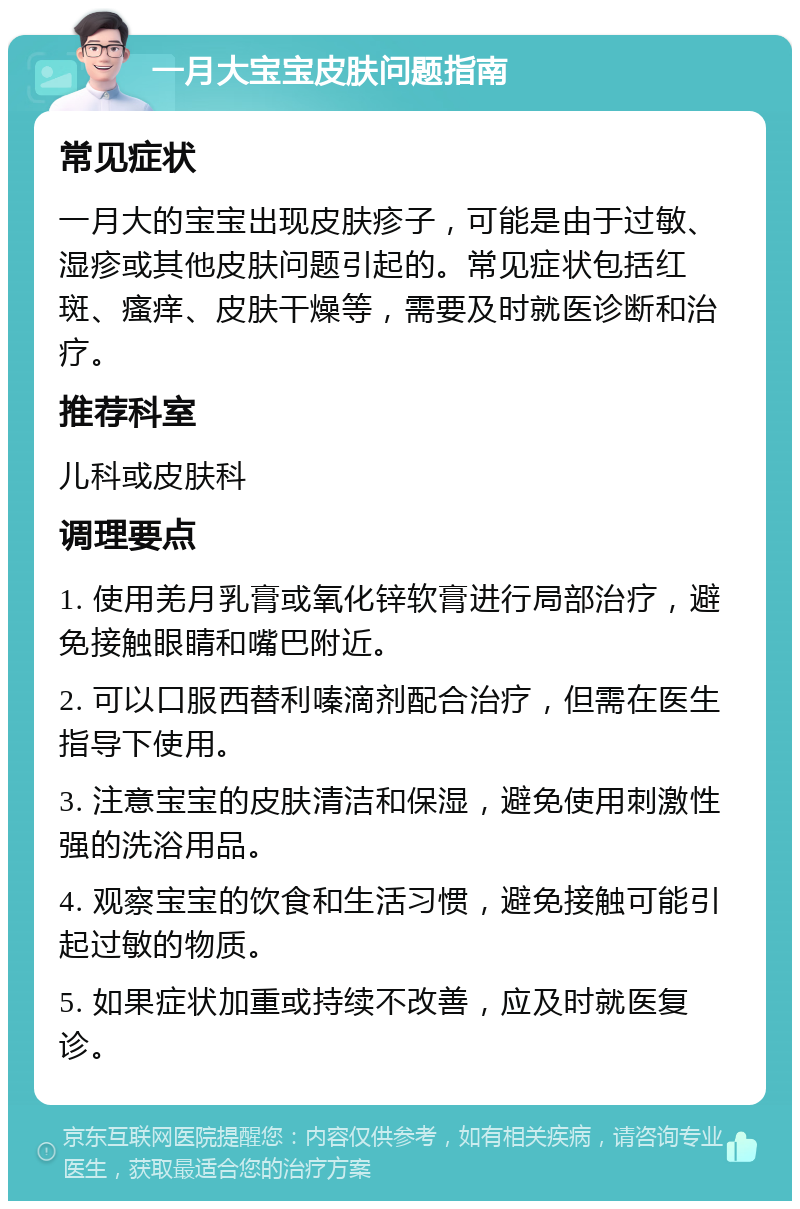 一月大宝宝皮肤问题指南 常见症状 一月大的宝宝出现皮肤疹子，可能是由于过敏、湿疹或其他皮肤问题引起的。常见症状包括红斑、瘙痒、皮肤干燥等，需要及时就医诊断和治疗。 推荐科室 儿科或皮肤科 调理要点 1. 使用羌月乳膏或氧化锌软膏进行局部治疗，避免接触眼睛和嘴巴附近。 2. 可以口服西替利嗪滴剂配合治疗，但需在医生指导下使用。 3. 注意宝宝的皮肤清洁和保湿，避免使用刺激性强的洗浴用品。 4. 观察宝宝的饮食和生活习惯，避免接触可能引起过敏的物质。 5. 如果症状加重或持续不改善，应及时就医复诊。