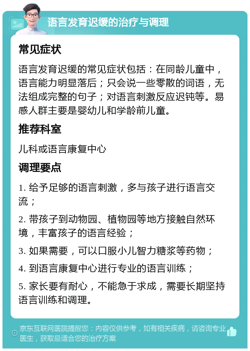 语言发育迟缓的治疗与调理 常见症状 语言发育迟缓的常见症状包括：在同龄儿童中，语言能力明显落后；只会说一些零散的词语，无法组成完整的句子；对语言刺激反应迟钝等。易感人群主要是婴幼儿和学龄前儿童。 推荐科室 儿科或语言康复中心 调理要点 1. 给予足够的语言刺激，多与孩子进行语言交流； 2. 带孩子到动物园、植物园等地方接触自然环境，丰富孩子的语言经验； 3. 如果需要，可以口服小儿智力糖浆等药物； 4. 到语言康复中心进行专业的语言训练； 5. 家长要有耐心，不能急于求成，需要长期坚持语言训练和调理。